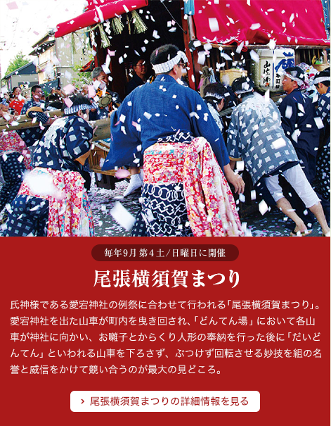 尾張横須賀まつり 氏神様である愛宕神社の例祭に合わせて行われる｢尾張横須賀まつり」。愛宕神社を出た山車が町内を曳き回され、｢どんてん場」において各山車が神社に向かい、お囃子とからくり人形の奉納を行った後に｢だいどんてん」といわれる山車を下ろさず、ぶつけず回転させる妙技を組の名誉と威信をかけて競い合うのが最大の見どころ。